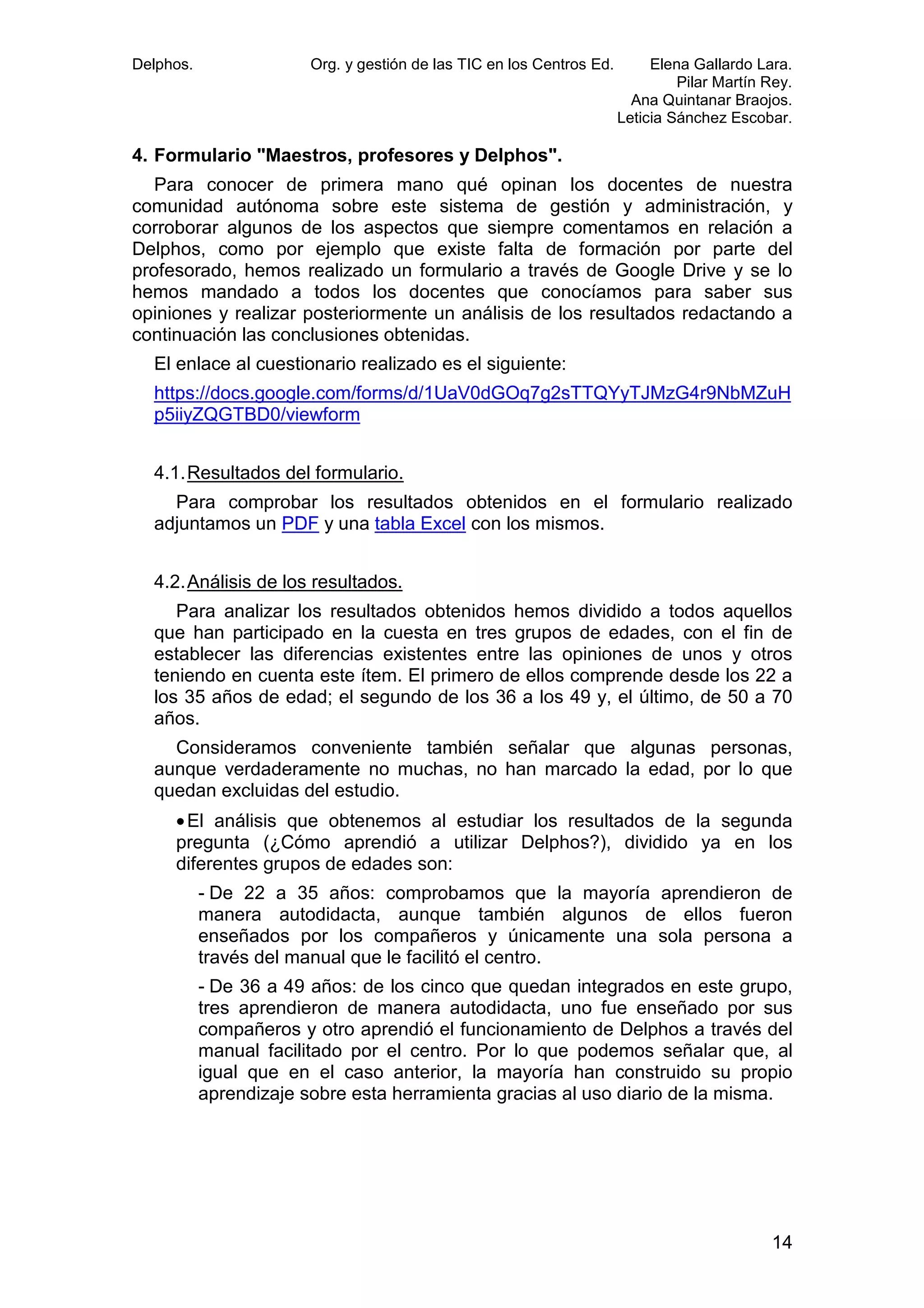 Delphos.

Org. y gestión de las TIC en los Centros Ed.

Elena Gallardo Lara.
Pilar Martín Rey.
Ana Quintanar Braojos.
Leticia Sánchez Escobar.

4. Formulario "Maestros, profesores y Delphos".
Para conocer de primera mano qué opinan los docentes de nuestra
comunidad autónoma sobre este sistema de gestión y administración, y
corroborar algunos de los aspectos que siempre comentamos en relación a
Delphos, como por ejemplo que existe falta de formación por parte del
profesorado, hemos realizado un formulario a través de Google Drive y se lo
hemos mandado a todos los docentes que conocíamos para saber sus
opiniones y realizar posteriormente un análisis de los resultados redactando a
continuación las conclusiones obtenidas.
El enlace al cuestionario realizado es el siguiente:
https://docs.google.com/forms/d/1UaV0dGOq7g2sTTQYyTJMzG4r9NbMZuH
p5iiyZQGTBD0/viewform
4.1. Resultados del formulario.
Para comprobar los resultados obtenidos en el formulario realizado
adjuntamos un PDF y una tabla Excel con los mismos.
4.2. Análisis de los resultados.
Para analizar los resultados obtenidos hemos dividido a todos aquellos
que han participado en la cuesta en tres grupos de edades, con el fin de
establecer las diferencias existentes entre las opiniones de unos y otros
teniendo en cuenta este ítem. El primero de ellos comprende desde los 22 a
los 35 años de edad; el segundo de los 36 a los 49 y, el último, de 50 a 70
años.
Consideramos conveniente también señalar que algunas personas,
aunque verdaderamente no muchas, no han marcado la edad, por lo que
quedan excluidas del estudio.
• El análisis que obtenemos al estudiar los resultados de la segunda
pregunta (¿Cómo aprendió a utilizar Delphos?), dividido ya en los
diferentes grupos de edades son:
- De 22 a 35 años: comprobamos que la mayoría aprendieron de
manera autodidacta, aunque también algunos de ellos fueron
enseñados por los compañeros y únicamente una sola persona a
través del manual que le facilitó el centro.
- De 36 a 49 años: de los cinco que quedan integrados en este grupo,
tres aprendieron de manera autodidacta, uno fue enseñado por sus
compañeros y otro aprendió el funcionamiento de Delphos a través del
manual facilitado por el centro. Por lo que podemos señalar que, al
igual que en el caso anterior, la mayoría han construido su propio
aprendizaje sobre esta herramienta gracias al uso diario de la misma.

14

 