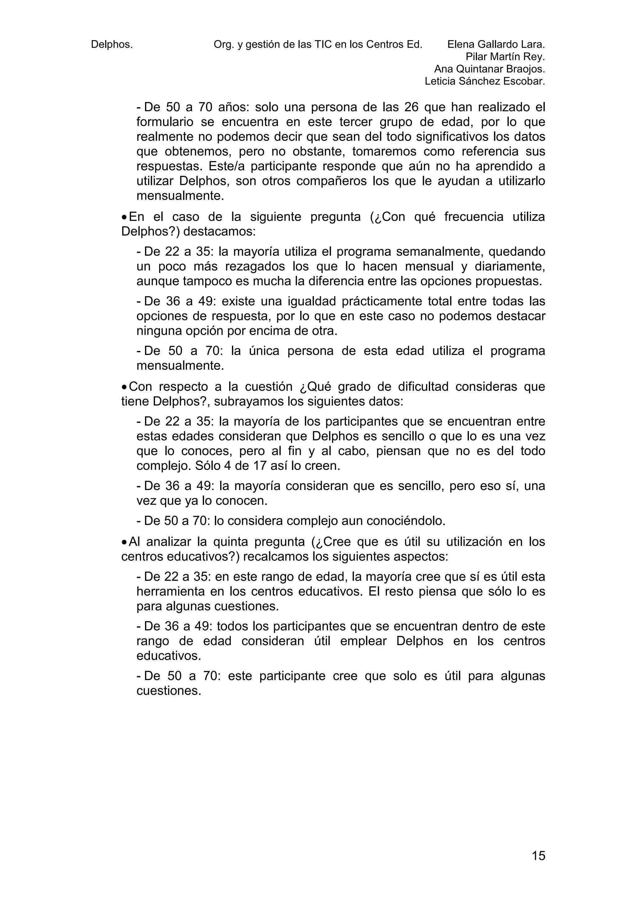 Delphos.

Org. y gestión de las TIC en los Centros Ed.

Elena Gallardo Lara.
Pilar Martín Rey.
Ana Quintanar Braojos.
Leticia Sánchez Escobar.

- De 50 a 70 años: solo una persona de las 26 que han realizado el
formulario se encuentra en este tercer grupo de edad, por lo que
realmente no podemos decir que sean del todo significativos los datos
que obtenemos, pero no obstante, tomaremos como referencia sus
respuestas. Este/a participante responde que aún no ha aprendido a
utilizar Delphos, son otros compañeros los que le ayudan a utilizarlo
mensualmente.
• En el caso de la siguiente pregunta (¿Con qué frecuencia utiliza
Delphos?) destacamos:
- De 22 a 35: la mayoría utiliza el programa semanalmente, quedando
un poco más rezagados los que lo hacen mensual y diariamente,
aunque tampoco es mucha la diferencia entre las opciones propuestas.
- De 36 a 49: existe una igualdad prácticamente total entre todas las
opciones de respuesta, por lo que en este caso no podemos destacar
ninguna opción por encima de otra.
- De 50 a 70: la única persona de esta edad utiliza el programa
mensualmente.
• Con respecto a la cuestión ¿Qué grado de dificultad consideras que
tiene Delphos?, subrayamos los siguientes datos:
- De 22 a 35: la mayoría de los participantes que se encuentran entre
estas edades consideran que Delphos es sencillo o que lo es una vez
que lo conoces, pero al fin y al cabo, piensan que no es del todo
complejo. Sólo 4 de 17 así lo creen.
- De 36 a 49: la mayoría consideran que es sencillo, pero eso sí, una
vez que ya lo conocen.
- De 50 a 70: lo considera complejo aun conociéndolo.
• Al analizar la quinta pregunta (¿Cree que es útil su utilización en los
centros educativos?) recalcamos los siguientes aspectos:
- De 22 a 35: en este rango de edad, la mayoría cree que sí es útil esta
herramienta en los centros educativos. El resto piensa que sólo lo es
para algunas cuestiones.
- De 36 a 49: todos los participantes que se encuentran dentro de este
rango de edad consideran útil emplear Delphos en los centros
educativos.
- De 50 a 70: este participante cree que solo es útil para algunas
cuestiones.

15

 