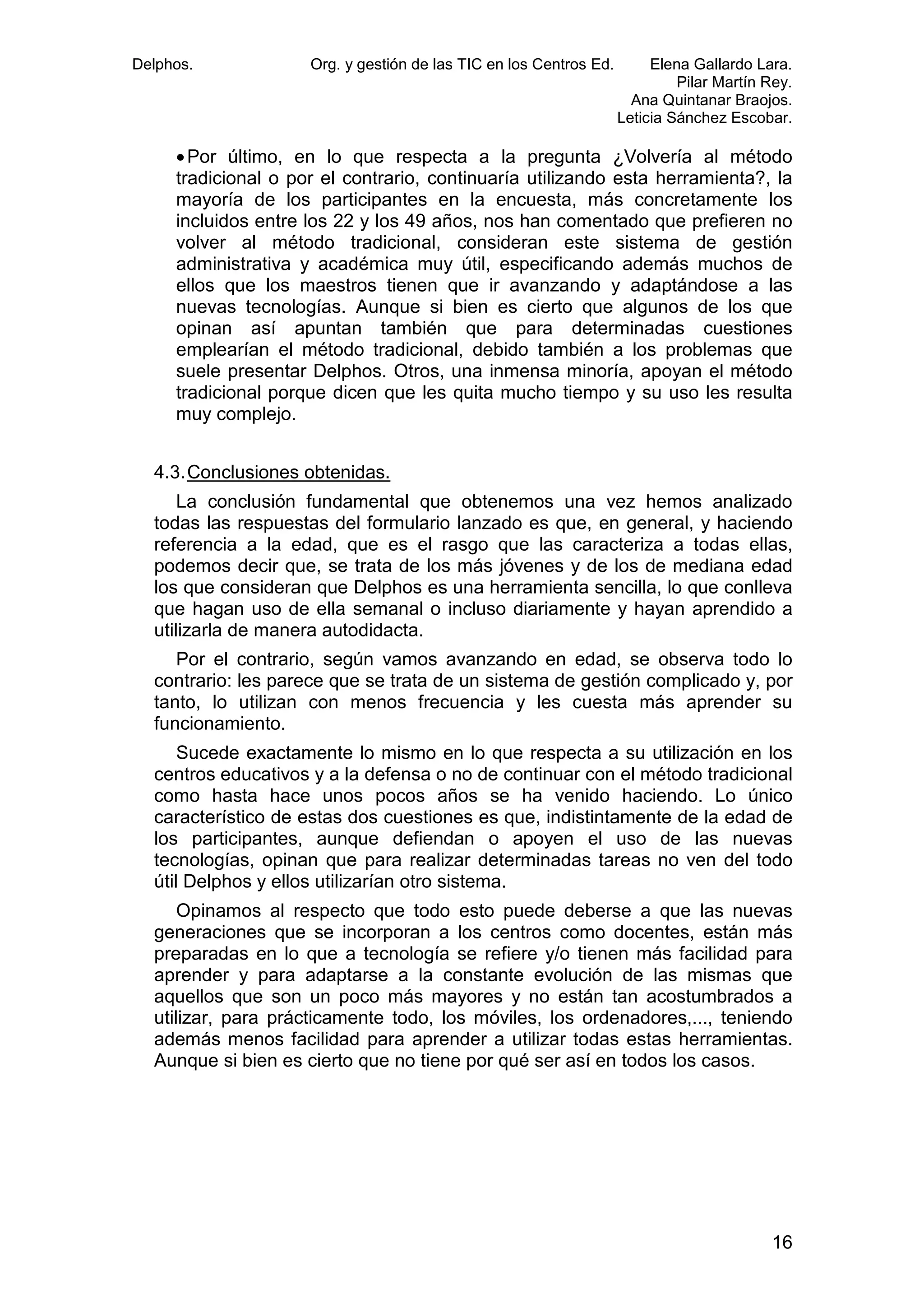 Delphos.

Org. y gestión de las TIC en los Centros Ed.

Elena Gallardo Lara.
Pilar Martín Rey.
Ana Quintanar Braojos.
Leticia Sánchez Escobar.

• Por último, en lo que respecta a la pregunta ¿Volvería al método
tradicional o por el contrario, continuaría utilizando esta herramienta?, la
mayoría de los participantes en la encuesta, más concretamente los
incluidos entre los 22 y los 49 años, nos han comentado que prefieren no
volver al método tradicional, consideran este sistema de gestión
administrativa y académica muy útil, especificando además muchos de
ellos que los maestros tienen que ir avanzando y adaptándose a las
nuevas tecnologías. Aunque si bien es cierto que algunos de los que
opinan así apuntan también que para determinadas cuestiones
emplearían el método tradicional, debido también a los problemas que
suele presentar Delphos. Otros, una inmensa minoría, apoyan el método
tradicional porque dicen que les quita mucho tiempo y su uso les resulta
muy complejo.
4.3. Conclusiones obtenidas.
La conclusión fundamental que obtenemos una vez hemos analizado
todas las respuestas del formulario lanzado es que, en general, y haciendo
referencia a la edad, que es el rasgo que las caracteriza a todas ellas,
podemos decir que, se trata de los más jóvenes y de los de mediana edad
los que consideran que Delphos es una herramienta sencilla, lo que conlleva
que hagan uso de ella semanal o incluso diariamente y hayan aprendido a
utilizarla de manera autodidacta.
Por el contrario, según vamos avanzando en edad, se observa todo lo
contrario: les parece que se trata de un sistema de gestión complicado y, por
tanto, lo utilizan con menos frecuencia y les cuesta más aprender su
funcionamiento.
Sucede exactamente lo mismo en lo que respecta a su utilización en los
centros educativos y a la defensa o no de continuar con el método tradicional
como hasta hace unos pocos años se ha venido haciendo. Lo único
característico de estas dos cuestiones es que, indistintamente de la edad de
los participantes, aunque defiendan o apoyen el uso de las nuevas
tecnologías, opinan que para realizar determinadas tareas no ven del todo
útil Delphos y ellos utilizarían otro sistema.
Opinamos al respecto que todo esto puede deberse a que las nuevas
generaciones que se incorporan a los centros como docentes, están más
preparadas en lo que a tecnología se refiere y/o tienen más facilidad para
aprender y para adaptarse a la constante evolución de las mismas que
aquellos que son un poco más mayores y no están tan acostumbrados a
utilizar, para prácticamente todo, los móviles, los ordenadores,..., teniendo
además menos facilidad para aprender a utilizar todas estas herramientas.
Aunque si bien es cierto que no tiene por qué ser así en todos los casos.

16

 