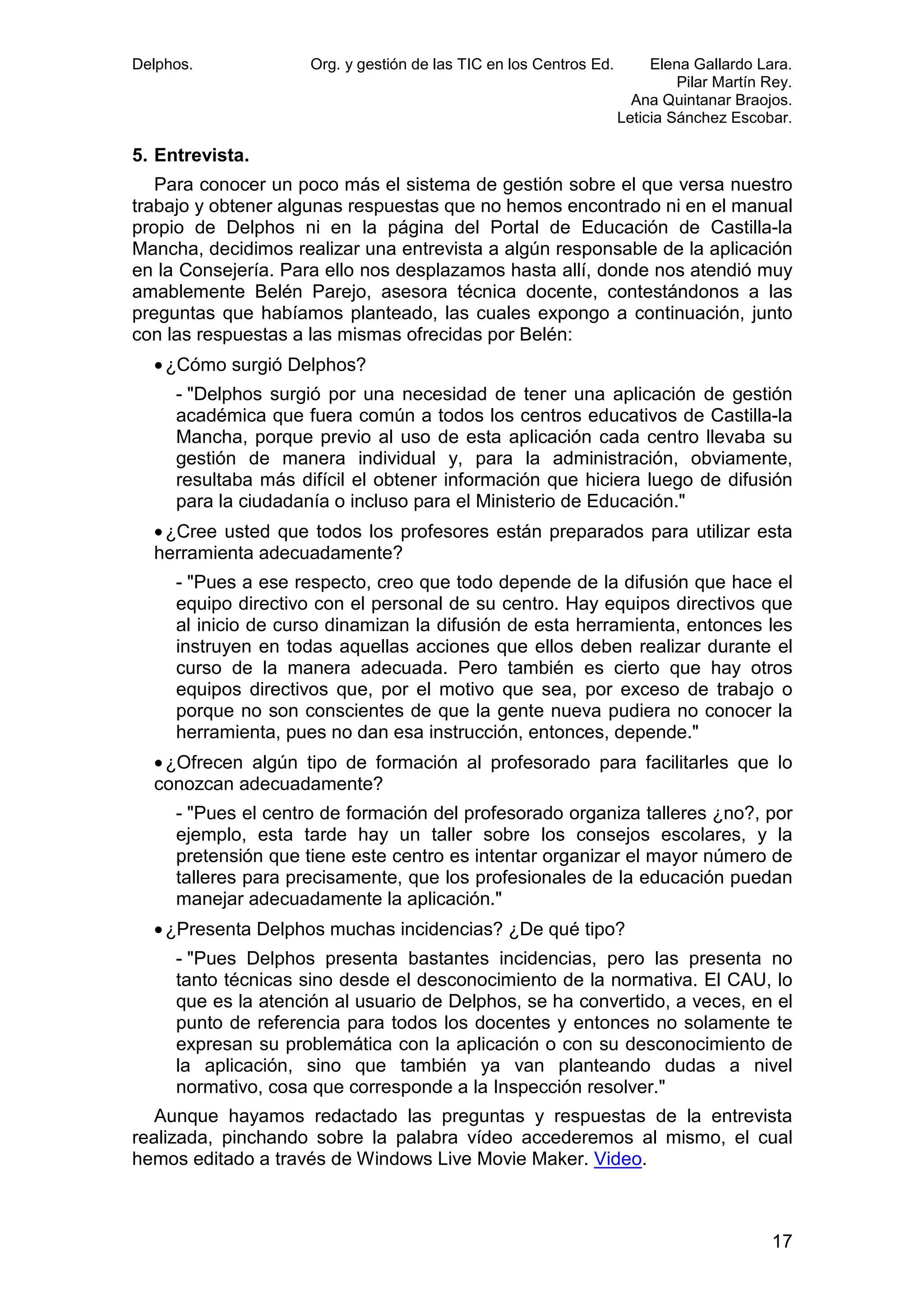 Delphos.

Org. y gestión de las TIC en los Centros Ed.

Elena Gallardo Lara.
Pilar Martín Rey.
Ana Quintanar Braojos.
Leticia Sánchez Escobar.

5. Entrevista.
Para conocer un poco más el sistema de gestión sobre el que versa nuestro
trabajo y obtener algunas respuestas que no hemos encontrado ni en el manual
propio de Delphos ni en la página del Portal de Educación de Castilla-la
Mancha, decidimos realizar una entrevista a algún responsable de la aplicación
en la Consejería. Para ello nos desplazamos hasta allí, donde nos atendió muy
amablemente Belén Parejo, asesora técnica docente, contestándonos a las
preguntas que habíamos planteado, las cuales expongo a continuación, junto
con las respuestas a las mismas ofrecidas por Belén:
• ¿Cómo surgió Delphos?
- "Delphos surgió por una necesidad de tener una aplicación de gestión
académica que fuera común a todos los centros educativos de Castilla-la
Mancha, porque previo al uso de esta aplicación cada centro llevaba su
gestión de manera individual y, para la administración, obviamente,
resultaba más difícil el obtener información que hiciera luego de difusión
para la ciudadanía o incluso para el Ministerio de Educación."
• ¿Cree usted que todos los profesores están preparados para utilizar esta
herramienta adecuadamente?
- "Pues a ese respecto, creo que todo depende de la difusión que hace el
equipo directivo con el personal de su centro. Hay equipos directivos que
al inicio de curso dinamizan la difusión de esta herramienta, entonces les
instruyen en todas aquellas acciones que ellos deben realizar durante el
curso de la manera adecuada. Pero también es cierto que hay otros
equipos directivos que, por el motivo que sea, por exceso de trabajo o
porque no son conscientes de que la gente nueva pudiera no conocer la
herramienta, pues no dan esa instrucción, entonces, depende."
• ¿Ofrecen algún tipo de formación al profesorado para facilitarles que lo
conozcan adecuadamente?
- "Pues el centro de formación del profesorado organiza talleres ¿no?, por
ejemplo, esta tarde hay un taller sobre los consejos escolares, y la
pretensión que tiene este centro es intentar organizar el mayor número de
talleres para precisamente, que los profesionales de la educación puedan
manejar adecuadamente la aplicación."
• ¿Presenta Delphos muchas incidencias? ¿De qué tipo?
- "Pues Delphos presenta bastantes incidencias, pero las presenta no
tanto técnicas sino desde el desconocimiento de la normativa. El CAU, lo
que es la atención al usuario de Delphos, se ha convertido, a veces, en el
punto de referencia para todos los docentes y entonces no solamente te
expresan su problemática con la aplicación o con su desconocimiento de
la aplicación, sino que también ya van planteando dudas a nivel
normativo, cosa que corresponde a la Inspección resolver."
Aunque hayamos redactado las preguntas y respuestas de la entrevista
realizada, pinchando sobre la palabra vídeo accederemos al mismo, el cual
hemos editado a través de Windows Live Movie Maker. Video.

17

 