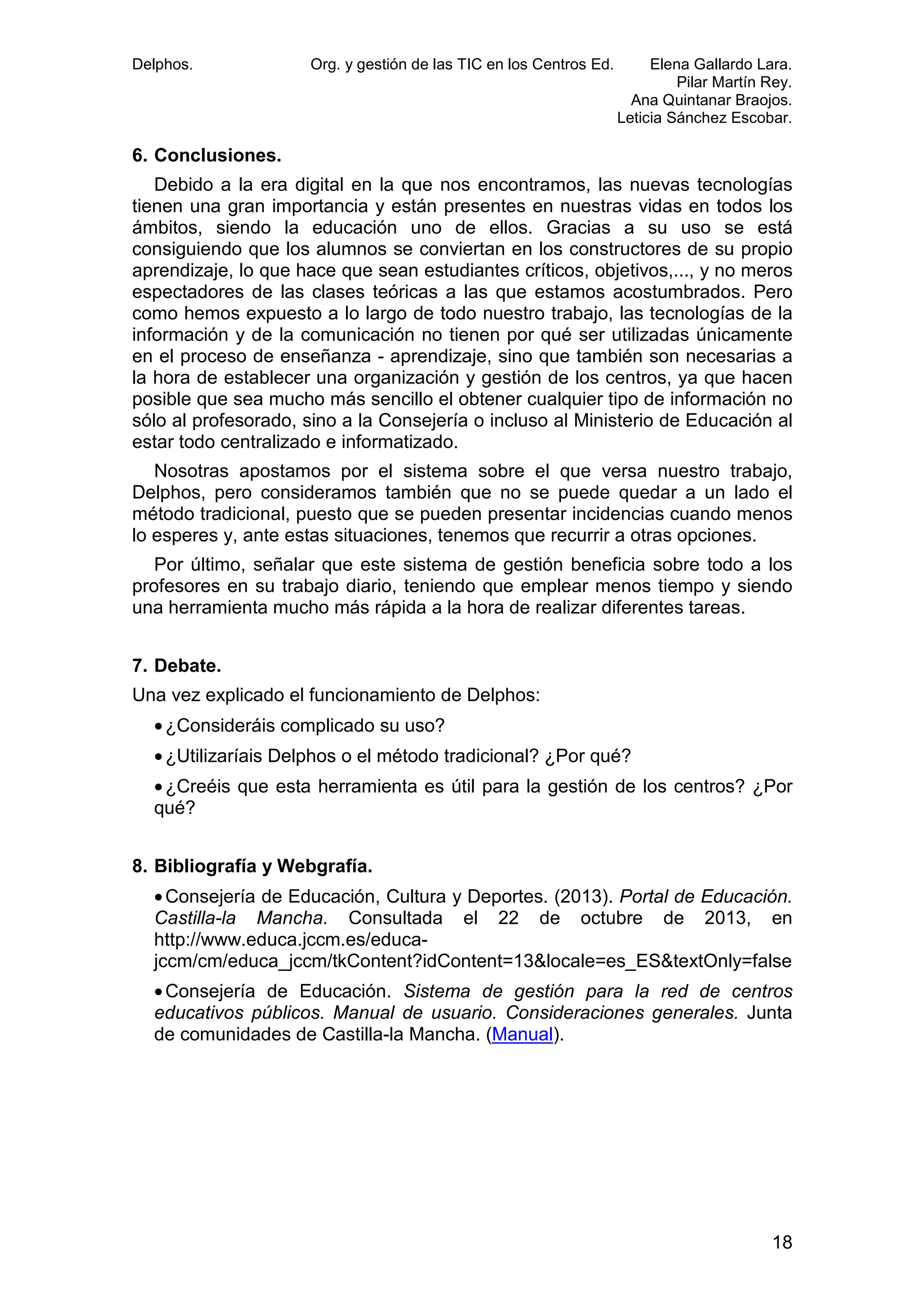 Delphos.

Org. y gestión de las TIC en los Centros Ed.

Elena Gallardo Lara.
Pilar Martín Rey.
Ana Quintanar Braojos.
Leticia Sánchez Escobar.

6. Conclusiones.
Debido a la era digital en la que nos encontramos, las nuevas tecnologías
tienen una gran importancia y están presentes en nuestras vidas en todos los
ámbitos, siendo la educación uno de ellos. Gracias a su uso se está
consiguiendo que los alumnos se conviertan en los constructores de su propio
aprendizaje, lo que hace que sean estudiantes críticos, objetivos,..., y no meros
espectadores de las clases teóricas a las que estamos acostumbrados. Pero
como hemos expuesto a lo largo de todo nuestro trabajo, las tecnologías de la
información y de la comunicación no tienen por qué ser utilizadas únicamente
en el proceso de enseñanza - aprendizaje, sino que también son necesarias a
la hora de establecer una organización y gestión de los centros, ya que hacen
posible que sea mucho más sencillo el obtener cualquier tipo de información no
sólo al profesorado, sino a la Consejería o incluso al Ministerio de Educación al
estar todo centralizado e informatizado.
Nosotras apostamos por el sistema sobre el que versa nuestro trabajo,
Delphos, pero consideramos también que no se puede quedar a un lado el
método tradicional, puesto que se pueden presentar incidencias cuando menos
lo esperes y, ante estas situaciones, tenemos que recurrir a otras opciones.
Por último, señalar que este sistema de gestión beneficia sobre todo a los
profesores en su trabajo diario, teniendo que emplear menos tiempo y siendo
una herramienta mucho más rápida a la hora de realizar diferentes tareas.
7. Debate.
Una vez explicado el funcionamiento de Delphos:
• ¿Consideráis complicado su uso?
• ¿Utilizaríais Delphos o el método tradicional? ¿Por qué?
• ¿Creéis que esta herramienta es útil para la gestión de los centros? ¿Por
qué?
8. Bibliografía y Webgrafía.
• Consejería de Educación, Cultura y Deportes. (2013). Portal de Educación.
Castilla-la Mancha. Consultada el 22 de octubre de 2013, en
http://www.educa.jccm.es/educajccm/cm/educa_jccm/tkContent?idContent=13&locale=es_ES&textOnly=false
• Consejería de Educación. Sistema de gestión para la red de centros
educativos públicos. Manual de usuario. Consideraciones generales. Junta
de comunidades de Castilla-la Mancha. (Manual).

18

 