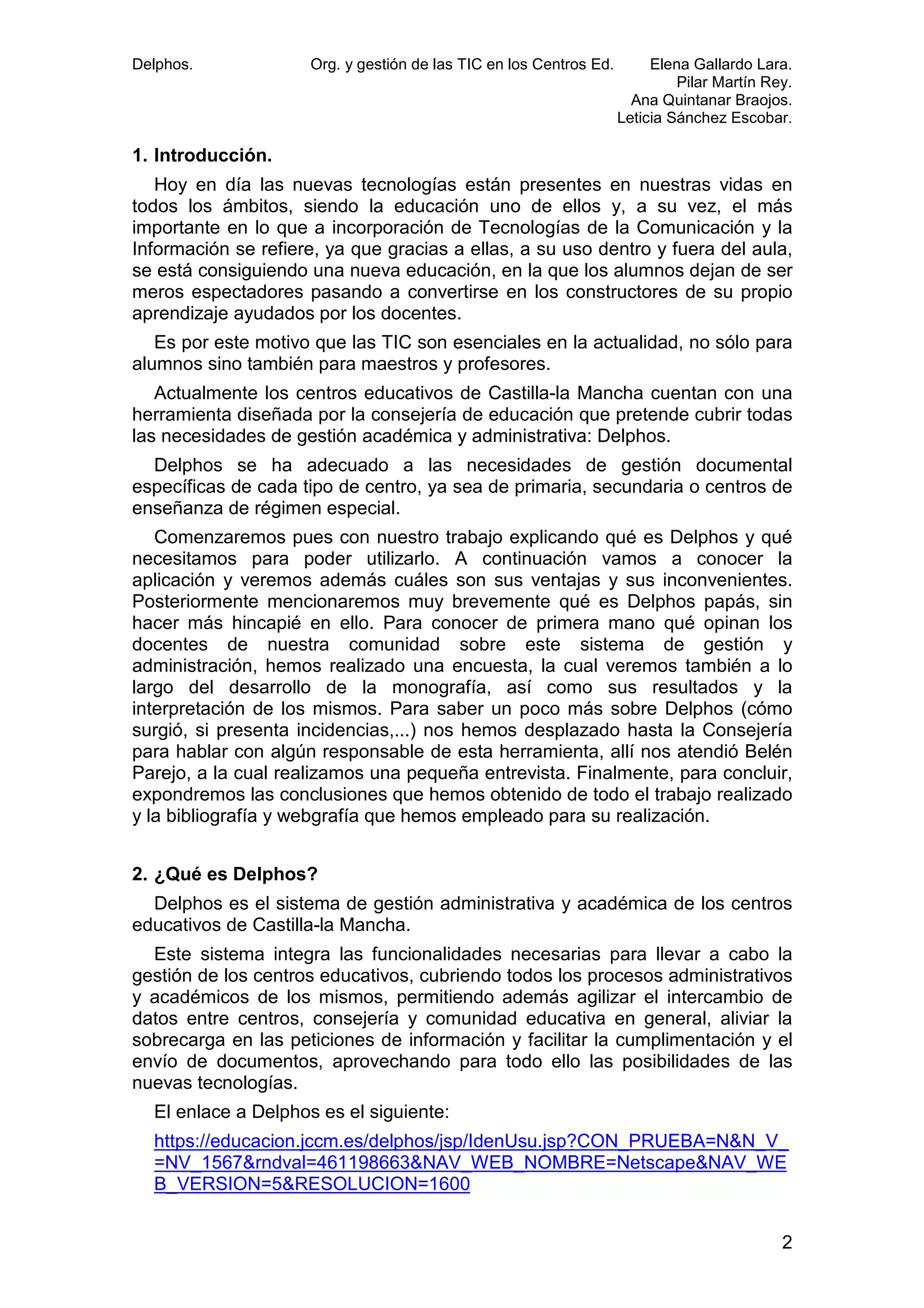 Delphos.

Org. y gestión de las TIC en los Centros Ed.

Elena Gallardo Lara.
Pilar Martín Rey.
Ana Quintanar Braojos.
Leticia Sánchez Escobar.

1. Introducción.
Hoy en día las nuevas tecnologías están presentes en nuestras vidas en
todos los ámbitos, siendo la educación uno de ellos y, a su vez, el más
importante en lo que a incorporación de Tecnologías de la Comunicación y la
Información se refiere, ya que gracias a ellas, a su uso dentro y fuera del aula,
se está consiguiendo una nueva educación, en la que los alumnos dejan de ser
meros espectadores pasando a convertirse en los constructores de su propio
aprendizaje ayudados por los docentes.
Es por este motivo que las TIC son esenciales en la actualidad, no sólo para
alumnos sino también para maestros y profesores.
Actualmente los centros educativos de Castilla-la Mancha cuentan con una
herramienta diseñada por la consejería de educación que pretende cubrir todas
las necesidades de gestión académica y administrativa: Delphos.
Delphos se ha adecuado a las necesidades de gestión documental
específicas de cada tipo de centro, ya sea de primaria, secundaria o centros de
enseñanza de régimen especial.
Comenzaremos pues con nuestro trabajo explicando qué es Delphos y qué
necesitamos para poder utilizarlo. A continuación vamos a conocer la
aplicación y veremos además cuáles son sus ventajas y sus inconvenientes.
Posteriormente mencionaremos muy brevemente qué es Delphos papás, sin
hacer más hincapié en ello. Para conocer de primera mano qué opinan los
docentes de nuestra comunidad sobre este sistema de gestión y
administración, hemos realizado una encuesta, la cual veremos también a lo
largo del desarrollo de la monografía, así como sus resultados y la
interpretación de los mismos. Para saber un poco más sobre Delphos (cómo
surgió, si presenta incidencias,...) nos hemos desplazado hasta la Consejería
para hablar con algún responsable de esta herramienta, allí nos atendió Belén
Parejo, a la cual realizamos una pequeña entrevista. Finalmente, para concluir,
expondremos las conclusiones que hemos obtenido de todo el trabajo realizado
y la bibliografía y webgrafía que hemos empleado para su realización.
2. ¿Qué es Delphos?
Delphos es el sistema de gestión administrativa y académica de los centros
educativos de Castilla-la Mancha.
Este sistema integra las funcionalidades necesarias para llevar a cabo la
gestión de los centros educativos, cubriendo todos los procesos administrativos
y académicos de los mismos, permitiendo además agilizar el intercambio de
datos entre centros, consejería y comunidad educativa en general, aliviar la
sobrecarga en las peticiones de información y facilitar la cumplimentación y el
envío de documentos, aprovechando para todo ello las posibilidades de las
nuevas tecnologías.
El enlace a Delphos es el siguiente:
https://educacion.jccm.es/delphos/jsp/IdenUsu.jsp?CON_PRUEBA=N&N_V_
=NV_1567&rndval=461198663&NAV_WEB_NOMBRE=Netscape&NAV_WE
B_VERSION=5&RESOLUCION=1600
2

 