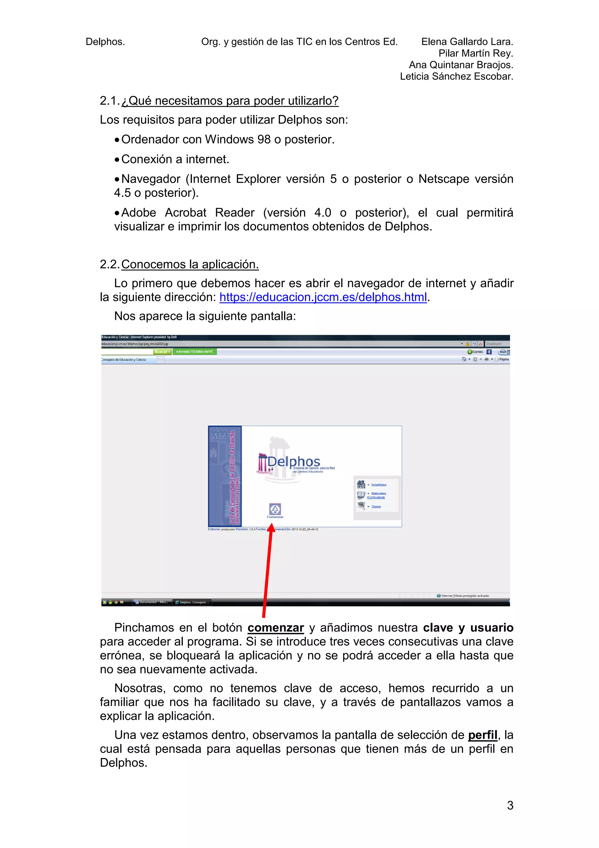 Delphos.

Org. y gestión de las TIC en los Centros Ed.

Elena Gallardo Lara.
Pilar Martín Rey.
Ana Quintanar Braojos.
Leticia Sánchez Escobar.

2.1. ¿Qué necesitamos para poder utilizarlo?
Los requisitos para poder utilizar Delphos son:
• Ordenador con Windows 98 o posterior.
• Conexión a internet.
• Navegador (Internet Explorer versión 5 o posterior o Netscape versión
Internet
4.5 o posterior).
• Adobe Acrobat Reader (versión 4.0 o posterior), el cual permitirá
visualizar e imprimir los documentos obtenidos de Delphos.
2.2. Conocemos la aplicación.
Lo primero que debemos hacer es abrir el navegador de internet y añadir
la siguiente dirección: https://educacion.jccm.es/delphos.html.
iente
Nos aparece la siguiente pantalla:

Pinchamos en el botón comenzar y añadimos nuestra clave y usuario
para acceder al programa. Si se introduce tres veces consecutivas una clave
errónea, se bloqueará la aplicación y no se podrá acceder a ella hasta que
no sea nuevamente activada.
Nosotras, como no tenemos clave de acceso, hemos recurrido a un
familiar que nos ha facilitado su clave, y a través de pantallazos vamos a
explicar la aplicación.
Una vez estamos dentro, observamos la pantalla de selección de perfil, la
cual está pensada para aquellas personas que tienen más de un perfil en
tienen
Delphos.

3

 