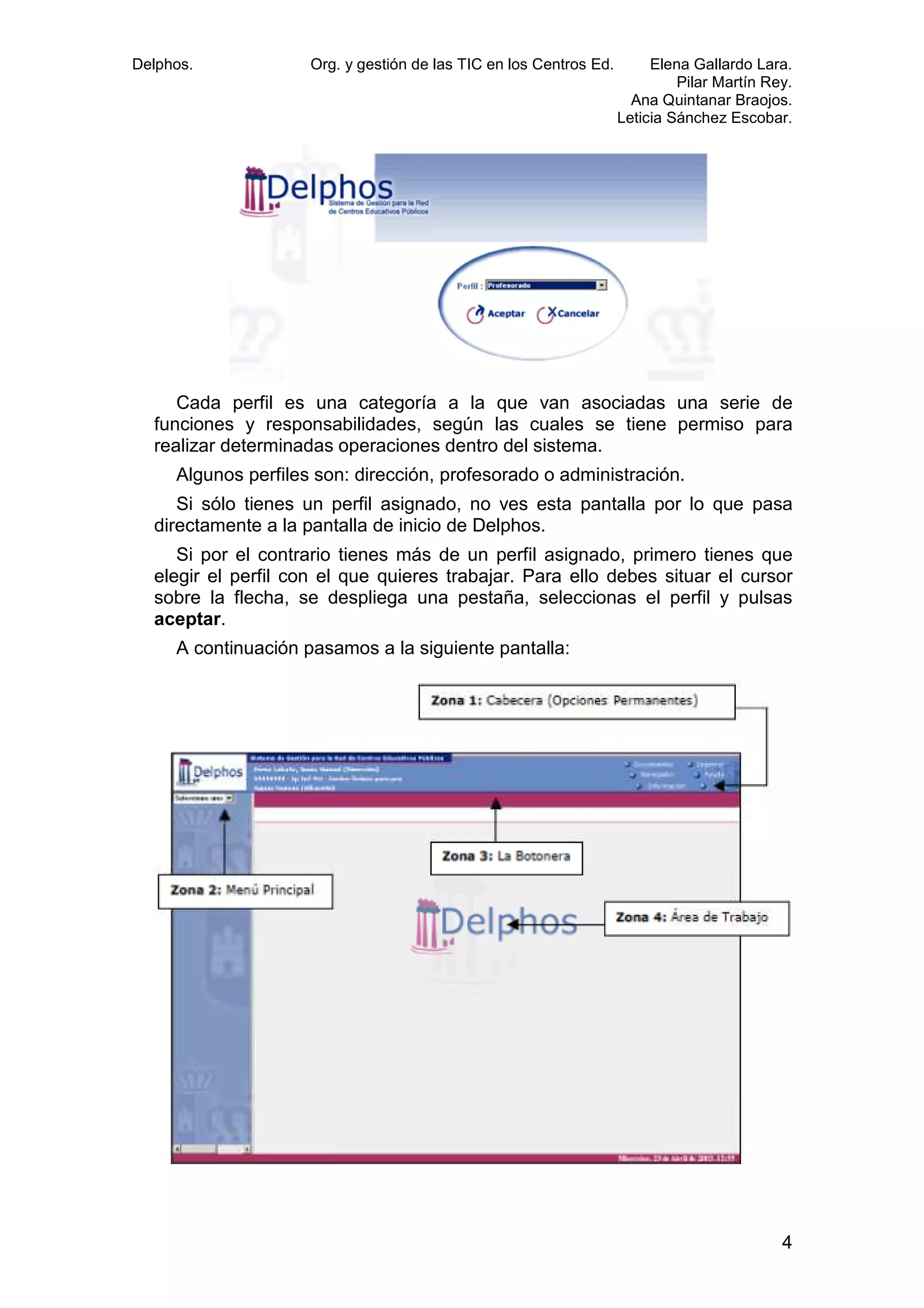 Delphos.

Org. y gestión de las TIC en los Centros Ed.

Elena Gallardo Lara.
Pilar Martín Rey.
Ana Quintanar Braojos.
Leticia Sánchez Escobar.

Cada perfil es una categoría a la que van asociadas una serie de
erfil
funciones y responsabilidades, según las cuales se tiene permiso para
realizar determinadas operaciones dentro del sistema.
Algunos perfiles son: dirección, profesorado o administración.
Si sólo tienes un perfil asignado, no ves esta pantalla por lo que pasa
ienes
directamente a la pantalla de inicio de Delphos.
Si por el contrario tienes más de un perfil asignado, primero tienes que
elegir el perfil con el que quieres trabajar. Para ello debes situar el cursor
sobre la flecha, se despliega una pestaña, seleccionas el perfil y pulsas
aceptar.
A continuación pasamos a la siguiente pantalla:

4

 