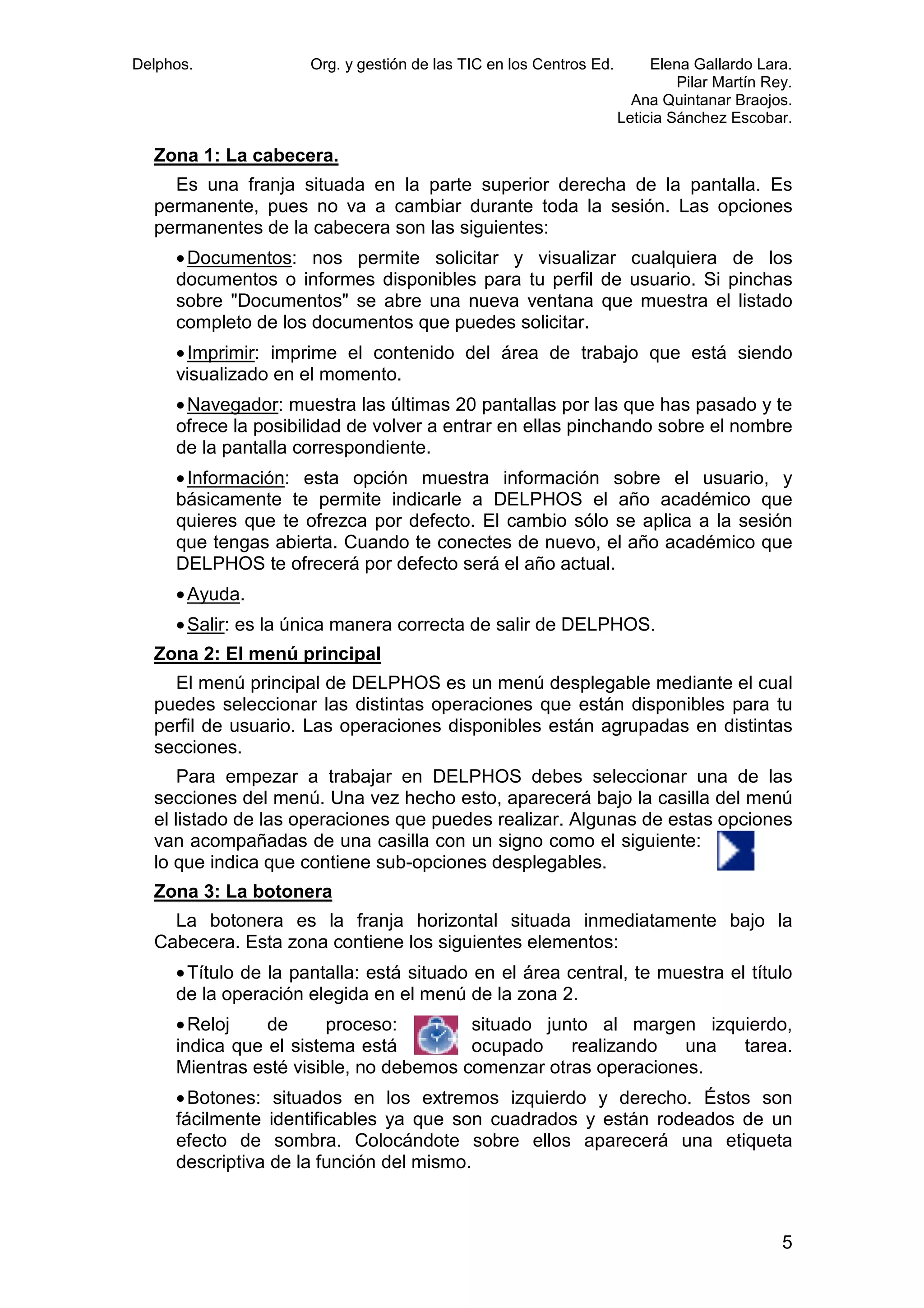 Delphos.

Org. y gestión de las TIC en los Centros Ed.

Elena Gallardo Lara.
Pilar Martín Rey.
Ana Quintanar Braojos.
Leticia Sánchez Escobar.

Zona 1: La cabecera.
.
Es una franja situada en la parte superior derecha de la pantalla. Es
permanente, pues no va a cambiar durante toda la sesión. Las opciones
permanentes de la cabecera son las siguientes:
• Documentos: nos permite solicitar y visualizar cualquiera de los
:
documentos o informes disponibles para tu perfil de usuario. Si pinchas
sobre "Documentos" se abre una nueva ventana que muestra el listado
completo de los documentos que puedes solicitar.
• Imprimir: imprime el contenido del área de trabajo que está siendo
:
visualizado en el momento.
• Navegador: muestra las últimas 20 pantallas por las que has pasado y t
:
te
ofrece la posibilidad de volver a entrar en ellas pinchando sobre el nombre
de la pantalla correspondiente.
• Información: esta opción muestra información sobre el usuario, y
:
básicamente te permite indicarle a DELPHOS el año académico que
quieres que te ofrezca por defecto. El cambio sólo se aplica a la sesión
que tengas abierta. Cuando te conectes de nuevo, el año académico que
DELPHOS te ofrecerá por defecto será el año actual.
• Ayuda.
• Salir: es la única manera correcta de salir de DELPHOS.
:
Zona 2: El menú principal
nú
El menú principal de DELPHOS es un menú desplegable mediante el cual
puedes seleccionar las distintas operaciones que están disponibles para tu
perfil de usuario. Las operaciones disponibles están agrupadas en distintas
secciones.
Para empezar a trabajar en DELPHOS debes seleccionar una de las
secciones del menú. Una vez hecho esto, aparecerá bajo la casilla del menú
el listado de las operaciones que puedes realizar. Algunas de estas opciones
van acompañadas de una casilla con un signo como el siguiente:
das
lo que indica que contiene sub
sub-opciones desplegables.
Zona 3: La botonera
La botonera es la franja horizontal situada inmediatamente bajo la
Cabecera. Esta zona contiene los siguientes elementos:
• Título de la pantalla: está situado en el área central, te muestra el título
de la operación elegida en el menú de la zona 2.
• Reloj
de
proceso:
proceso
situado junto al margen izquierdo,
indica que el sistema está
ocupado
realizando
una
tarea.
Mientras esté visible, no debemos comenzar otras operaciones.
otras
• Botones: situados en los extremos izquierdo y derecho. Éstos son
fácilmente identificables ya que son cuadrados y están rodeados de un
efecto de sombra. Colocándote sobre ellos aparecerá una etiqueta
descriptiva de la función del mismo.

5

 