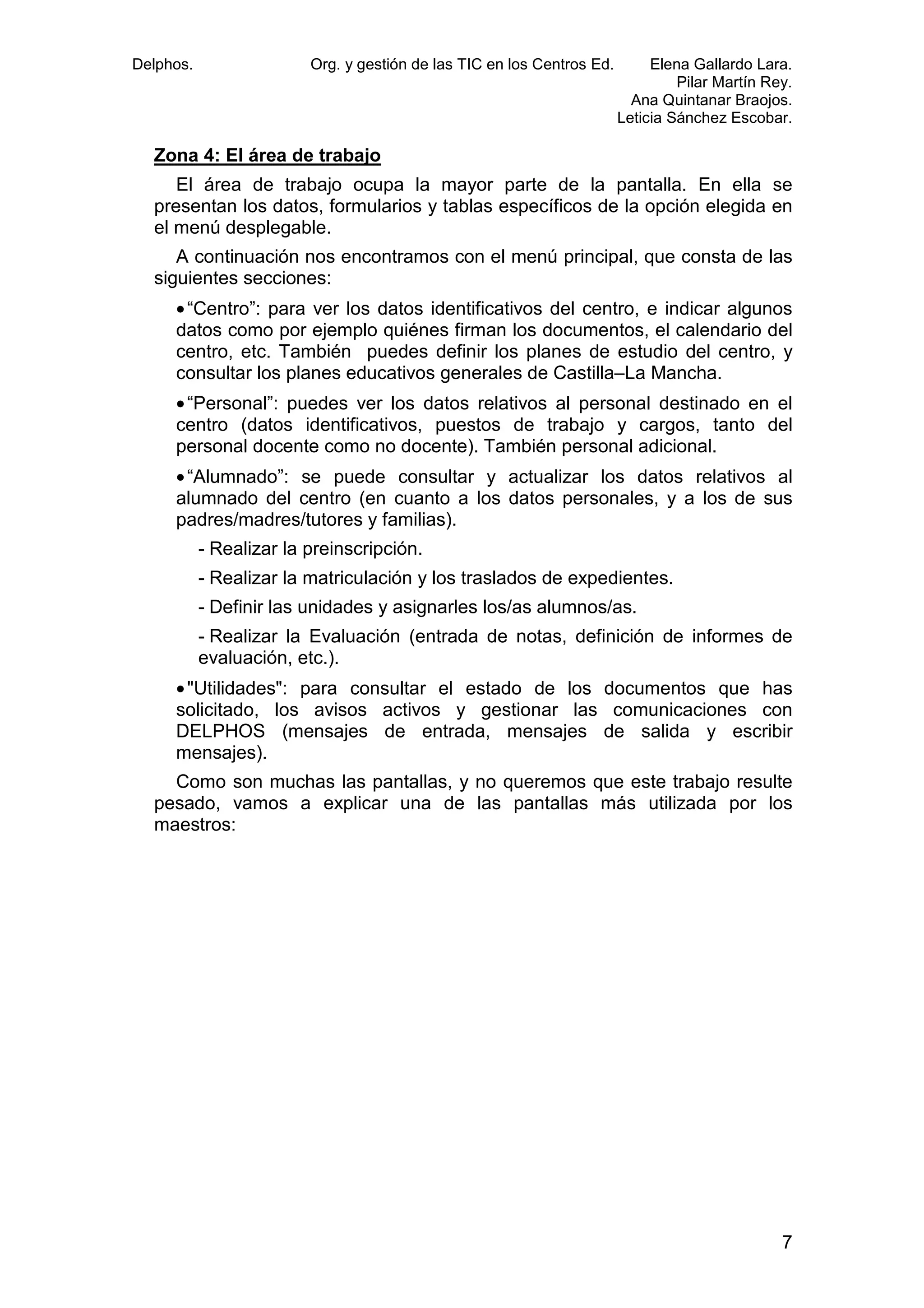 Delphos.

Org. y gestión de las TIC en los Centros Ed.

Elena Gallardo Lara.
Pilar Martín Rey.
Ana Quintanar Braojos.
Leticia Sánchez Escobar.

Zona 4: El área de trabajo
El área de trabajo ocupa la mayor parte de la pantalla. En ella se
presentan los datos, formularios y tablas específicos de la opción elegida en
el menú desplegable.
A continuación nos encontramos con el menú principal, que consta de las
siguientes secciones:
• “Centro”: para ver los datos identificativos del centro, e indicar algunos
datos como por ejemplo quiénes firman los documentos, el calendario del
centro, etc. También puedes definir los planes de estudio del centro, y
consultar los planes educativos generales de Castilla–La Mancha.
• “Personal”: puedes ver los datos relativos al personal destinado en el
centro (datos identificativos, puestos de trabajo y cargos, tanto del
personal docente como no docente). También personal adicional.
• “Alumnado”: se puede consultar y actualizar los datos relativos al
alumnado del centro (en cuanto a los datos personales, y a los de sus
padres/madres/tutores y familias).
- Realizar la preinscripción.
- Realizar la matriculación y los traslados de expedientes.
- Definir las unidades y asignarles los/as alumnos/as.
- Realizar la Evaluación (entrada de notas, definición de informes de
evaluación, etc.).
• "Utilidades": para consultar el estado de los documentos que has
solicitado, los avisos activos y gestionar las comunicaciones con
DELPHOS (mensajes de entrada, mensajes de salida y escribir
mensajes).
Como son muchas las pantallas, y no queremos que este trabajo resulte
pesado, vamos a explicar una de las pantallas más utilizada por los
maestros:

7

 
