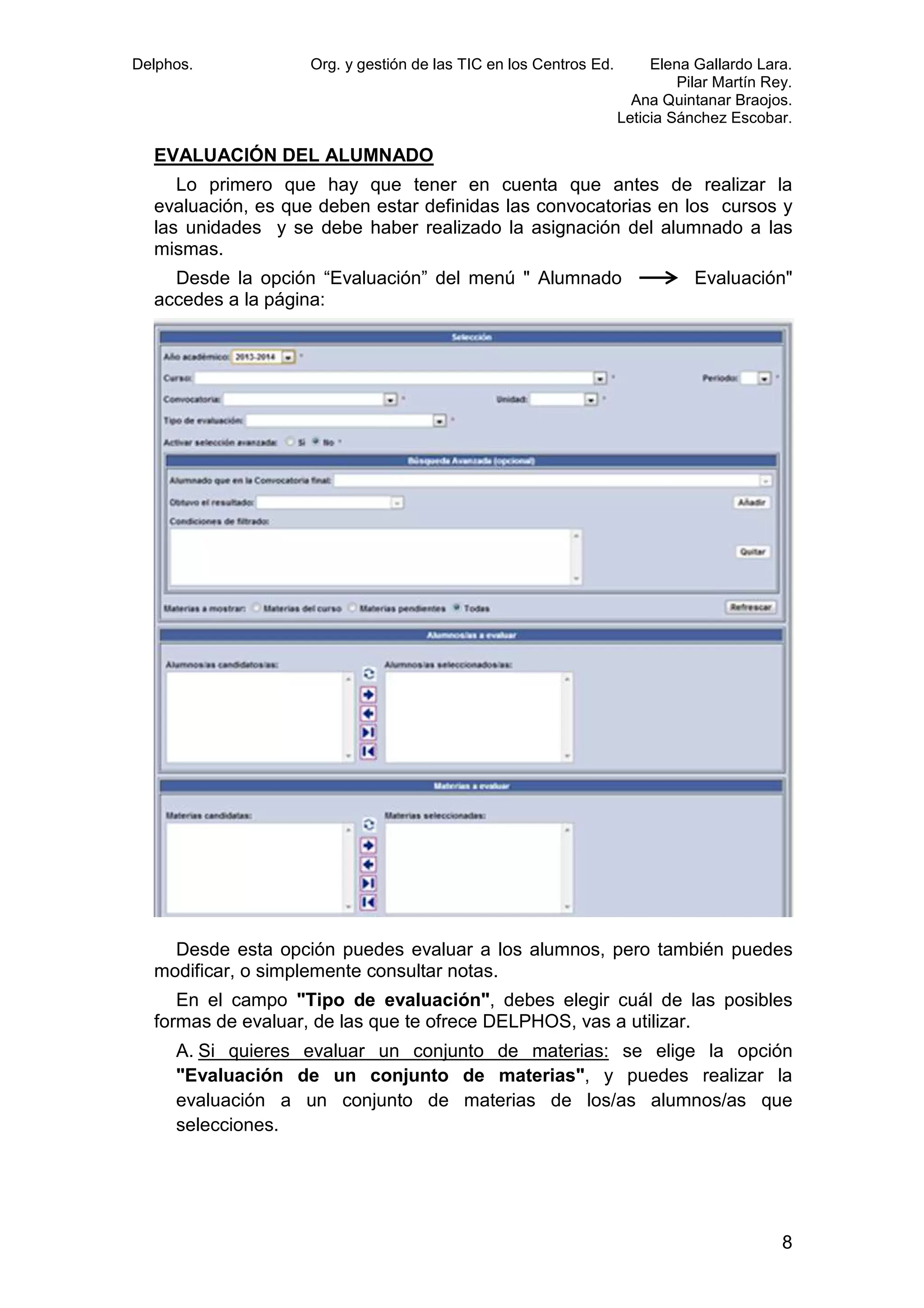 Delphos.

Org. y gestión de las TIC en los Centros Ed.

Elena Gallardo Lara.
Pilar Martín Rey.
Ana Quintanar Braojos.
Leticia Sánchez Escobar.

EVALUACIÓN DEL ALUMNADO
Lo primero que hay que tener en cuenta que antes de realizar la
evaluación, es que deben estar definidas las convocatorias en los curso y
cursos
las unidades y se debe haber realizado la asignación del alum
alumnado a las
mismas.
Desde la opción “Evaluación” del menú " Alumnado
accedes a la página:

Evaluación"

Desde esta opción puedes evaluar a los alumnos, pero también puedes
alumnos,
modificar, o simplemente consultar notas.
En el campo "Tipo de evaluación", debes elegir cuál de las posibles
evaluación",
formas de evaluar, de las que te ofrece DELPHOS, vas a utilizar.
A. Si quieres evaluar un conjunto de materias: se elige la opción
"Evaluación de un conjunto de materias" y puedes realizar la
materias",
evaluación a un conjunto de materias de los/as alumnos/as que
selecciones.

8

 