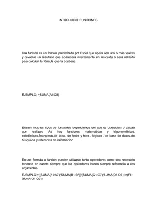 INTRODUCIR FUNCIONES 
Una función es un formula predefinida por Excel que opera con uno o más valores 
y devuelve un resultado que aparecerá directamente en las celda o será utilizado 
para calcular la fórmula que la contiene. 
EJEMPLO: =SUMA(A1:C8) 
Existen muchos tipos de funciones dependiendo del tipo de operación o calculo 
que realizan. Así hay funciones matemáticas y trigonométricas, 
estadísticas,financieras,de texto, de fecha y hora , lógicas , de base de datos, dé 
búsqueda y referencia de información 
En una formula o función pueden utilizarse tanto operadores como sea necesario 
teniendo en cuenta siempre que los operadores hacen siempre referencia a dos 
argumentos. 
EJEMPLO:=((SUMA(A1:A7)*SUMA(B1:B7))/(SUMA(C1:C7)*SUMA(D1:D7)))=(F8* 
SUMA(G1:G5)) 
 