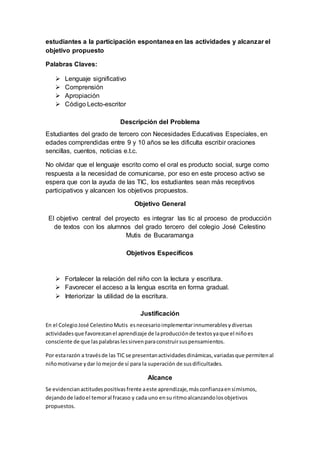 estudiantes a la participación espontanea en las actividades y alcanzar el 
objetivo propuesto 
Palabras Claves: 
 Lenguaje significativo 
 Comprensión 
 Apropiación 
 Código Lecto-escritor 
Descripción del Problema 
Estudiantes del grado de tercero con Necesidades Educativas Especiales, en 
edades comprendidas entre 9 y 10 años se les dificulta escribir oraciones 
sencillas, cuentos, noticias e.t.c. 
No olvidar que el lenguaje escrito como el oral es producto social, surge como 
respuesta a la necesidad de comunicarse, por eso en este proceso activo se 
espera que con la ayuda de las TIC, los estudiantes sean más receptivos 
participativos y alcancen los objetivos propuestos. 
Objetivo General 
El objetivo central del proyecto es integrar las tic al proceso de producción 
de textos con los alumnos del grado tercero del colegio José Celestino 
Mutis de Bucaramanga 
Objetivos Específicos 
 Fortalecer la relación del niño con la lectura y escritura. 
 Favorecer el acceso a la lengua escrita en forma gradual. 
 Interiorizar la utilidad de la escritura. 
Justificación 
En el Colegio José Celestino Mutis es necesario implementar innumerables y diversas 
actividades que favorezcan el aprendizaje de la producción de textos ya que el niño es 
consciente de que las palabras les sirven para construir sus pensamientos. 
Por esta razón a través de las TIC se presentan actividades dinámicas, variadas que permiten al 
niño motivarse y dar lo mejor de sí para la superación de sus dificultades. 
Alcance 
Se evidencian actitudes positivas frente a este aprendizaje, más confianza en sí mismos, 
dejando de lado el temor al fracaso y cada uno en su ritmo alcanzando los objetivos 
propuestos. 
 