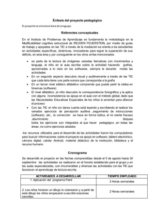 Énfasis del proyecto pedagógico 
El proyecto se orienta al área de Lenguaje. 
Referentes conceptuales 
En el Instituto de Problemas de Aprendizaje se fundamenta la metodología en la 
Modificabilidad cognitiva estructural de REUVEN FEUERSTEIN, por medio de guías 
de trabajo y apoyados en las TIC a través de la mediación se orienta a los estudiantes 
en actividades específicas, dinámicas, innovadoras para lograr la superación de sus 
déficits, en esta área y por consiguiente en los otros arriba mencionados 
 se parte de la lectura de imágenes variadas llamativas con movimientos y 
lenguaje, el niño en el aula escribe sobre la actividad haciendo grafías, 
aproximadas a lo visto en los softwares. siempre la docente media las 
actividades 
 En un segundo aspecto descubre visual y auditivamente a través de las TIC 
que cada letra tiene una parte sonora que corresponde a la grafía 
 En un tercer nivel silábico alfabético comprende que puede partir la silaba en 
fonemas (software) 
 El nivel alfabético ,el niño descubre la correspondencia fonográfica y la aplica 
con alguna inconsistencia se apoya en el aula con el método global, dado que 
las Necesidades Educativas Especiales de los niños lo ameritan para afianzar 
el proceso 
 Con las TIC el niño sin darse cuenta está leyendo y escribiendo al realizar los 
variados ejercicios de percepción auditiva ,seguimiento de instrucciones 
(software) ,etc., la corrección se hace en forma lúdica, el no siente fracaso 
,aburrimiento o bloqueo 
todos los ejercicios son integrados al que hacer pedagógico ,en todas las 
áreas ,no como ejercicios aislados 
-los recursos utilizados para el desarrollo de las actividades fueron los computadores 
para buscar informaciones sobre el proyecto se apoyó en software, tablero electrónico, 
cámara digital, celular Android, material didáctico de la institución, biblioteca y el 
recurso humano 
Cronograma 
Se desarrolló el proyecto en las fechas comprendidas desde el 5 de agosto hasta 30 
septiembre las actividades se realizaron en el horario establecido para el grupo y en 
las aulas especializadas, son innumerables y diversas las actividades con las TIC que 
favorecen el aprendizaje de lectura-escrita. 
ACTIVIDADES A DESARROLLAR TIEMPO EMPLEADO 
1. Aplicación del programa Paint 
2 Horas semanales 
2. Los niños hicieron un dibujo lo colorearon y a partir de 
este dibujo los niños empezaron a escribir oraciones 
sencillas. 
2 Horas semanales 
 
