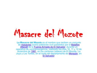Masacre del Mozote La Masacre del Mozote es el nombre que reciben un conjunto de masacres contra población civil cometidos por el Batallón Atlacatl de la Fuerza Armada de El Salvador, durante un operativo de contrainsurgencia, realizado los días 10, 11 y 12 de diciembre de 1981, en los cantones (aldeas) de El Mozote, La Joya y Los Toriles, en el norte del departamento de Morazán, en El Salvador. 