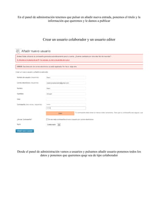En el panel de adminstración tenemos que pulsar en añadir nueva entrada, ponemos el titulo y la
                       información que queremos y le damos a publicar




                   Crear un usuario colaborador y un usuario editor




Desde el panel de administración vamos a usuarios y pulsamos añadir usuario ponemos todos los
                  datos y ponemos que queremos quqe sea de tipo colaborador
 