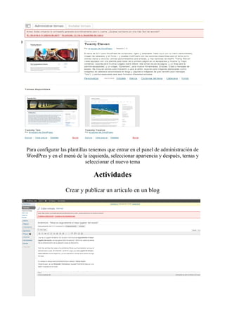 Para configurar las plantillas tenemos que entrar en el panel de administración de
WordPres y en el menú de la izquierda, seleccionar apariencia y después, temas y
                             seleccionar el nuevo tema

                                Actividades

                  Crear y publicar un articulo en un blog
 