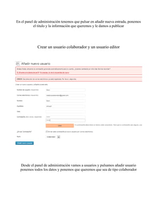 En el panel de administración tenemos que pulsar en añadir nueva entrada, ponemos
           el titulo y la información que queremos y le damos a publicar




             Crear un usuario colaborador y un usuario editor




  Desde el panel de administración vamos a usuarios y pulsamos añadir usuario
  ponemos todos los datos y ponemos que queremos que sea de tipo colaborador
 