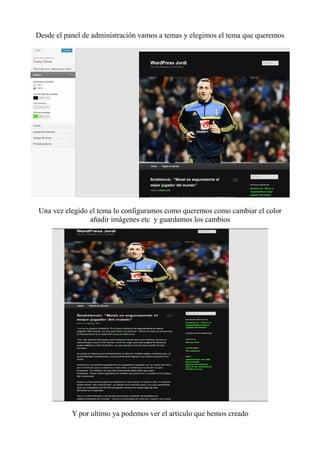 Desde el panel de administración vamos a temas y elegimos el tema que queremos




Una vez elegido el tema lo configuramos como queremos como cambiar el color
                añadir imágenes etc y guardamos los cambios




           Y por ultimo ya podemos ver el articulo que hemos creado
 