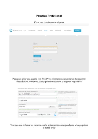 Practica Profesional

                         Crear una cuenta con wordpress




  Pues para crear una cuenta con WordPress tenenemos que entrar en la siguiente
      direccion: es.wordpress.com y pulsar en acceder y luego en registrarse




Tenemos que rellenar los campos con la información correspondiente y luego pulsar
                                 el botón crear
 