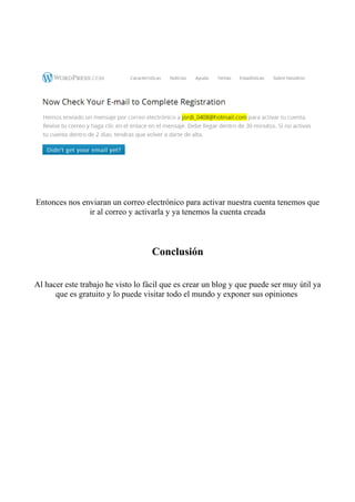 Entonces nos enviaran un correo electrónico para activar nuestra cuenta tenemos que
               ir al correo y activarla y ya tenemos la cuenta creada



                                    Conclusión

Al hacer este trabajo he visto lo fácil que es crear un blog y que puede ser muy útil ya
      que es gratuito y lo puede visitar todo el mundo y exponer sus opiniones
 