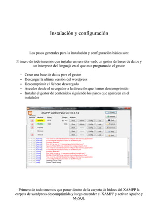Instalación y configuración


         Los pasos generales para la instalación y configuración básica son:

Primero de todo tenemos que instalar un servidor web, un gestor de bases de datos y
           un interprete del lenguaje en el que este programado el gestor

  –   Crear una base de datos para el gestor
  –   Descargar la ultima versión del wordpress
  –   Descomprimir el fichero descargado
  –   Acceder desde el navegador a la dirección que hemos descomprimido
  –   Instalar el gestor de contenidos siguiendo los pasos que aparecen en el
      instalador




  Primero de todo tenemos que poner dentro de la carpeta de htdocs del XAMPP la
carpeta de wordpress descomprimida y luego encender el XAMPP y activar Apache y
                                    MySQL
 
