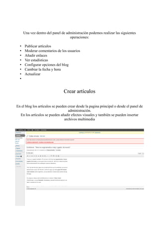 Una vez dentro del panel de administración podemos realizar las siguientes
                                    operaciones:

  •    Publicar artículos
  •    Moderar comentarios de los usuarios
  •    Añadir enlaces
  •    Ver estadísticas
  •    Configurar opciones del blog
  •    Cambiar la fecha y hora
  •    Actualizar
  •


                                Crear artículos

En el blog los artículos se pueden crear desde la pagina principal o desde el panel de
                                    administración.
  En los artículos se pueden añadir efectos visuales y también se pueden insertar
                                 archivos multimedia
 