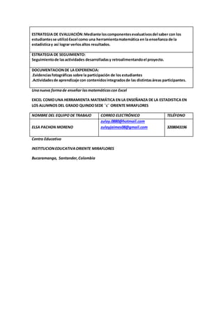 ESTRATEGIA DE EVALUACIÓN: Mediante los componentes evaluativos del saber con los 
estudiantes se utilizó Excel como una herramienta matemática en la enseñanza de la 
estadística y así lograr verlos altos resultados. 
ESTRATEGIA DE SEGUIMIENTO: 
Seguimiento de las actividades desarrolladas y retroalimentando el proyecto. 
DOCUMENTACION DE LA EXPERIENCIA: 
.Evidencias fotográficas sobre la participación de los estudiantes 
.Actividades de aprendizaje con contenidos integrados de las distintas áreas participantes. 
Una nueva forma de enseñar las matemáticas con Excel 
EXCEL COMO UNA HERRAMIENTA MATEMÁTICA EN LA ENSEÑANZA DE LA ESTADISTICA EN 
LOS ALUMNOS DEL GRADO QUINDO SEDE ¨c¨ ORIENTE MIRAFLORES 
NOMBRE DEL EQUIPO DE TRABAJO CORREO ELECTRÓNICO TELÉFONO 
ELSA PACHON MORENO 
zulay.0880@hotmail.com 
zulayjaimes08@gmail.com 
3208043196 
Centro Educativo 
INSTITUCION EDUCATIVA ORIENTE MIRAFLORES 
Bucaramanga, Santander, Colombia 
 