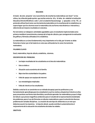 RESUMEN 
A través de este proyecto ¨una nueva forma de enseñar las matemáticas con Excel ” en los 
niños y las niñas del grado quinto que oscilan entre los 10 y 12 años de edad de la Institución 
Educativa Oriente Miraflores sede C, de la ciudad de Bucaramanga y apoyados en las TIC , se 
pretende utilizar Excel como una herramienta matemática en la enseñanza de la estadística y se 
espera lograr que los alumnos vean la matemática de una forma más dinámica e interactiva y 
obteniendo así mejores resultados en esta área. 
Por tal motivo se trabajaron actividades agradables para el estudiante implementado como 
primera medida el conocimiento y manejo de la hoja de cálculo y por consiguiente la realización 
de gráficas y fórmulas utilizadas en la estadística. 
La matemática es un área fundamental y muy importante en la vida, por lo tanto se debe 
fomentar el amor por el tal materia en este caso utilizando las tic como herramienta 
motivadora. 
PALABRAS CLAVES 
Excel, matemática, hoja de cálculo, estadística, alumnos. 
DESCRIPICION DEL PROBLEMA 
 Los bajos resultados de los estudiantes en el área de matemáticas 
 Esto se debe a: 
 Situación socio económica de la familia 
 Bajo nivel de escolaridad en los padres 
 Falta de apoyo con equipos de internet 
 Las metodologías empleadas 
 Falta de interés en los estudiantes 
Debido a esto las tic se convierten en un método de apoyo para los profesores y una 
herramienta de aprendizaje para los estudiante la cual los motiva y despierta el interés en ellos 
pues encuentran una forma más divertida y sencilla de aprender las matemáticas ya que la Hoja 
de Cálculo que provee magníficos ambientes para el estudio de la representación (modelado) 
de problemas, para el uso de fórmulas en cálculos matemáticos y para la solución de diversos 
problemas de variadas disciplinas. La creación de este tipo de ambientes es un reto que 
debemos asumir los maestros; la hoja de cálculo puede contribuir sustancialmente al 
mejoramiento de la educación de estudiantes de todas las edades. 
OBJETIVOS 
 
