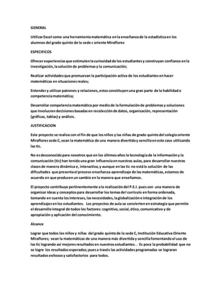 GENERAL 
Utilizar Excel como una herramienta matemática en la enseñanza de la estadística en los 
alumnos del grado quinto de la sede c oriente Miraflores 
ESPECIFICOS 
Ofrecer experiencias que estimulen la curiosidad de los estudiantes y construyan confianza en la 
investigación, la solución de problemas y la comunicación; 
Realizar actividades que promuevan la participación activa de los estudiantes en hacer 
matemáticas en situaciones reales; 
Entender y utilizar patrones y relaciones, estos constituyen una gran parte de la habilidad o 
competencia matemática; 
Desarrollar competencia matemática por medio de la formulación de problemas y soluciones 
que involucren decisiones basadas en recolección de datos, organización, representación 
(gráficas, tablas) y análisis. 
JUSTIFICACION 
Este proyecto se realiza con el fin de que los niños y las niñas de grado quinto del colegio oriente 
Miraflores sede C, vean la matemática de una manera divertida y sencilla en este caso utilizando 
las tic. 
No es desconocido para nosotros que en los últimos años la tecnología de la información y la 
comunicación (tic) han tenido una gran influencia en nuestras aulas, para desarrollar nuestras 
clases de manera dinámica e, interactiva, y aunque en las tic no está la solución de las 
dificultades que presenta el proceso enseñanza-aprendizaje de las matemáticas, estamos de 
acuerdo en que producen un cambio en la manera que enseñamos. 
El proyecto contribuye pertinentemente a la realización del P.E.I. pues son una manera de 
organizar ideas y conceptos para desarrollar los temas del currículo en forma ordenada, 
tomando en cuenta los intereses, las necesidades, la globalización e integración de los 
aprendizajes en los estudiantes. Los proyectos de aula se convierten en estrategia que permite 
el desarrollo integral de todos los factores: cognitivo, social, ético, comunicativo y de 
apropiación y aplicación del conocimiento. 
Alcance 
Lograr que todos los niños y niñas del grado quinto de la sede C, Institución Educativa Oriente 
Miraflores; vean la matemáticas de una manera más divertida y sencilla fomentando el uso de 
las tic logrando así mejores resultados en nuestros estudiantes. . Es poca la probabilidad que no 
se logre los resultados esperados; pues a través las actividades programadas se lograran 
resultados exitosos y satisfactorios para todos. 
 