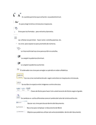 Es cuando queremos que La fuente se pueda disminuir. 
Es para elegir la letra o minúscula o mayúscula. 
Sirve para los formatos para retirarlo y borrarlos. 
Las viñetas nos permiten hacer como estrofas poemas etc. 
no sirve para separar se para promedio de números. 
La lista multinivel nos sirve para escribir en estrofas. 
La sangría la podemos disminuir. 
La sangría la podemos aumentar. 
El ordenador nos sirve para arreglar un párrafo en orden alfabético. 
Eso nos sirve normalmente sale según como bien en mayúscula o minúscula. 
Se escribe sin espacio entre imágenes o entre otra cosa. 
Clases de títulos para hacer lo te usted necesite de títulos según el grado. 
Se cambian en estilos diferentes como el cambio del color de la letra estilos etc. 
Buscar nos sirve para buscar dentro del documento. 
Nos sirve para remplazar el documento de Word. 
Objetos que podemos utilizar solo seleccionándolos dentro del documentó. 
 