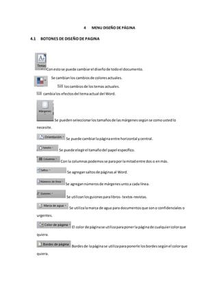 4 MENU DISEÑO DE PÁGINA 
4.1 BOTONES DE DISEÑO DE PAGINA 
Con esto se puede cambiar el diseño de todo el documento. 
Se cambian los cambios de colores actuales. 
los cambios de los temas actuales. 
cambia los efectos del tema actual del Word. 
Se pueden seleccionar los tamaños de las márgenes según se como usted lo 
necesite. 
Se puede cambiar la página entre horizontal y central. 
Se puede elegir el tamaño del papel específico. 
Con la columnas podemos se para por la mitad entre dos o en más. 
Se agregan saltos de páginas al Word. 
Se agregan números de márgenes unto a cada línea. 
Se utilizan los guiones para libros- textos-revistas. 
Se utiliza la marca de agua para documentos que son o confidenciales o 
urgentes. 
El color de página se utiliza para poner la página de cualquier color que 
quiera. 
Bordes de la página se utiliza para ponerle los bordes según el color que 
quiera. 
 