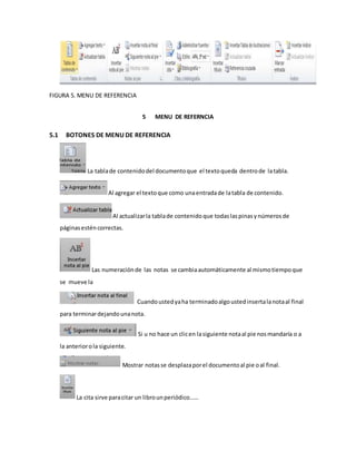 FIGURA 5. MENU DE REFERENCIA 
5 MENU DE REFERNCIA 
5.1 BOTONES DE MENU DE REFERENCIA 
La tabla de contenido del documento que el texto queda dentro de la tabla. 
Al agregar el texto que como una entrada de la tabla de contenido. 
Al actualizar la tabla de contenido que todas las pinas y números de 
páginas estén correctas. 
Las numeración de las notas se cambia automáticamente al mismo tiempo que 
se mueve la 
Cuando usted ya ha terminado algo usted inserta la nota al final 
para terminar dejando una nota. 
Si u no hace un clic en la siguiente nota al pie nos mandaría o a 
la anterior o la siguiente. 
Mostrar notas se desplaza por el documento al pie o al final. 
La cita sirve para citar un libro un periódico…… 
 