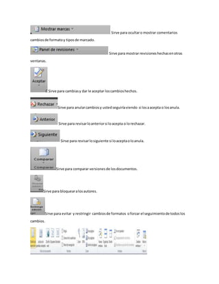 Sirve para ocultar o mostrar comentarios 
cambios de formato y tipos de marcado. 
Sirve para mostrar revisiones hechas en otras 
ventanas. 
Sirve para cambias y dar le aceptar los cambios hechos. 
Sirve para anular cambios y usted seguiría viendo si los a acepta o los anula. 
Sirve para revisar lo anterior si lo acepta o lo rechazar. 
Sirve para revisar lo siguiente si lo acepta o lo anula. 
Sirve para comparar versiones de los documentos. 
Sirve para bloquear a los autores. 
Sirve para evitar y restringir cambios de formatos o forzar el seguimiento de todos los 
cambios. 
 