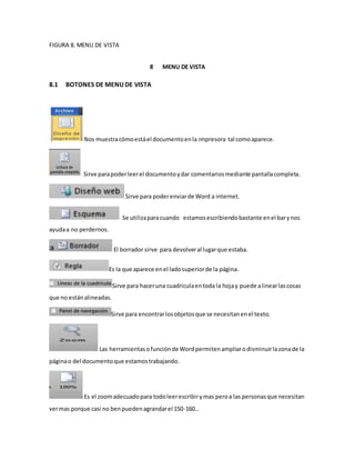 FIGURA 8. MENU DE VISTA 
8 MENU DE VISTA 
8.1 BOTONES DE MENU DE VISTA 
Nos muestra cómo está el documento en la impresora tal como aparece. 
Sirve para poder leer el documento y dar comentarios mediante pantalla completa. 
Sirve para poder enviar de Word a internet. 
Se utiliza para cuando estamos escribiendo bastante en el bar y nos 
ayuda a no perdernos. 
El borrador sirve para devolver al lugar que estaba. 
Es la que aparece en el lado superior de la página. 
Sirve para hacer una cuadricula en toda la hoja y puede a linear las cosas 
que no están alineadas. 
Sirve para encontrar los objetos que se necesitan en el texto. 
Las herramientas o función de Word permiten ampliar o disminuir la zona de la 
página o del documento que estamos trabajando. 
Es el zoom adecuado para todo leer escribir y mas pero a las personas que necesitan 
ver mas porque casi no ben pueden agrandar el 150-160… 
 