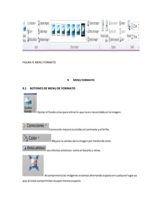 FIGURA 9. MENU FORMATO 
9 MENU FORMATO 
9.1 BOTONES DE MENU DE FORMATO 
Quitar el fondo sirve para retirar lo que no es necesitado en la imagen. 
Corrección mejora la nitidez el contraste y el brillo. 
Mejora la calidez de la imagen por medio de color. 
Los efectos artísticos como el boceto u otras. 
Al comprimirla las imágenes estamos ahorrando espacio en cualquier lugar ya 
que al estar comprimidas ocupan menos espacio. 
 