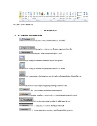 FIGURA 3.MENU INSERTAR 
3 MENU INSERTAR 
3.1 BOTONES DE MENU INSERTAR 
La porta sirve para hacer fechas, autor etc. 
La página en blanco nos da para seguir escribiendo. 
Sirve para pasarme de una página a otra. 
Nos sirve para hacer documentos con un crucigrama. 
Nos sirve para insertar imágenes de internet o de Word. 
Las imágenes prediseñadas son por ejemplo- películas-dibujos-fotografías etc. 
Las formas nos da el privilegio de poner figuras en el texto. 
Nos comunica visualmente diagramas y más. 
Nos da para hacer porcentajes en los trabajos en cualquier cosa. 
Se inserta imágenes promedio de la barra de tareas. 
Se crea vínculo entre el Word y el internet. 
Es el que se pone un nombre específico en el documento. 
 