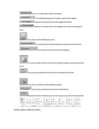 O es un encabezado o tablas insertadas. 
El encabezado aparece en la parte superior de la página. 
Aparece en la parte inferior de la página del Word. 
Aparece en la parte inferior de la página diciendo cuantas páginas 
lleva. 
Son cuadros conformados por previo. 
Se insertan piezas de contenido que se pueden volver a utilizar. 
Se insertan textos decorativos en la página. 
En esto se puede insertar una line de firma para cualquier carta que necesita 
firma. 
Con esto se puede poner fecha y hora en cualquier documento. 
Con esto se puede insertar objeto de cruzada. 
Con esto se puede hacer ecuaciones matemáticas. 
Se puede insertar símbolos que no existen y que se pueden marcar párrafos. 
FIGURA 4.MENU DISEÑO DE PÁGINA 
 