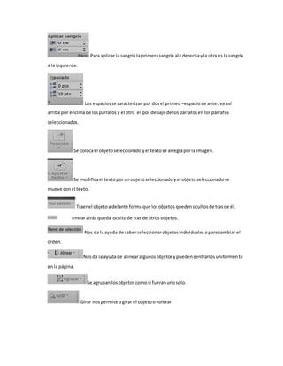 Para aplicar la sangría la primera sangría ala derecha y la otra es la sangría 
a la izquierda. 
Los espacios se caracterizan por dos el primeo –espacio de antes va así 
arriba por encima de los párrafos y el otro es por debajo de los párrafos en los párrafos 
seleccionados. 
Se coloca el objeto seleccionado y el texto se arregla por la imagen. 
Se modifica el texto por un objeto seleccionado y el objeto seleccionado se 
mueve con el texto. 
Traer el objeto a delante forma que los objetos queden ocultos de tras de él. 
enviar atrás queda oculto de tras de otros objetos. 
Nos da la ayuda de saber seleccionar objetos individuales o para cambiar el 
orden. 
Nos da la ayuda de alinear algunos objetos y pueden centrarlos uniformen te 
en la página. 
Se agrupan los objetos como si fueran uno solo. 
Girar nos permite o girar el objeto o voltear. 
 