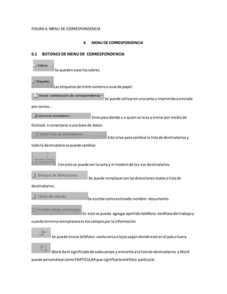 FIGURA 6. MENU DE CORRESPONDENCIA 
6 MENU DE CORRESPONDENCIA 
6.1 BOTONES DE MENU DE CORRESPONDENCIA 
Se pueden crear los sobres. 
Las etiquetas de entre número o unas de papel. 
Se puede utilizar en una carta o imprimida o enviada 
por correo… 
Sirve para donde o a quien se la va a enviar por medio de 
Outlook o conectarse a una base de datos. 
Esto sirve para cambiar la lista de destinatarios y 
todo lo destinatario se puede cambiar. 
Con esto se puede ver la carta y el modelo de la y sus destinatarios. 
Se puede remplazar con las direcciones reales o lista de 
destinatarios. 
Se escribe como estimado-nombre –documento. 
En esto se puede agregar apellido-teléfono –teléfono del trabajo y 
cuando termina reemplazara es tos campos por la información 
Se puede enviar teléfono- siesta cerca o lejos según donde este en el país o fuera. 
Word da el significado de cada campo y enviarlos a la lista de destinatarios y Word 
puede personalizar como PARTICULAR que significaría teléfono particular. 
 