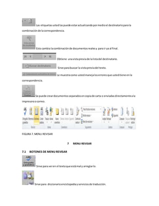 Las etiquetas usted las puede estar actualizando por medio el destinatario para la 
combinación de la correspondencia. 
Esto cambia la combinación de documentos reales y para ir ya al final. 
Obtiene una vista previa de la lista del destinatario. 
Sirve para buscar la vista previa del texto. 
Le muestra como usted maneja los errores que usted tiene en la 
correspondencia. 
Se puede crear documentos separados en copia de carta o enviadas directamente a la 
impresora o correo. 
FIGURA 7. MENU REVISAR 
7 MENU REVISAR 
7.1 BOTONES DE MENU REVISAR 
Sirve para ver en el texto que está mal y arreglar lo. 
Sirve para diccionario enciclopedia y servicios de traducción. 
 