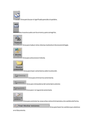 Sirve para buscar el significado parecido a la palabra. 
Nos muestra cuales son los errores y para corregirlos. 
Sirve para traducir otros idiomas mediante el diccionario bilingüe. 
Sirve para seleccionar el idioma. 
Sirve para hacer comentarios sobre la selección. 
Sirve para eliminar los comentarios. 
Sirve para retrocederse del comentario anterior. 
Sirve para ir al siguiente comentario. 
Sirve para controlar las cosas echas como eliminaciones y los cambios de forma. 
Sirve para hacer los cambios que usted eso 
en el documento. 
 