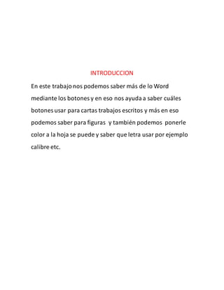 INTRODUCCION 
En este trabajo nos podemos saber más de lo Word 
mediante los botones y en eso nos ayuda a saber cuáles 
botones usar para cartas trabajos escritos y más en eso 
podemos saber para figuras y también podemos ponerle 
color a la hoja se puede y saber que letra usar por ejemplo 
calibre etc. 
 