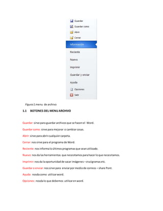Figura 1.menu de archivo 
1.1 BOTONES DEL MENU ARCHIVO 
Guardar: sirve para guardar archivos que se hacen el Word. 
Guardar como: sirve para mejorar o cambiar cosas. 
Abrir: sirve para abrir cualquier carpeta. 
Cerrar: nos sirve para el programa de Word. 
Reciente: nos informa lo últimos programas que sean utilizado. 
Nuevo: nos da las herramientas que necesitamos para hacer lo que necesitamos. 
Imprimir: nos da la oportunidad de sacar imágenes – crucigramas etc. 
Guardar o enviar: nos sirve para enviar por medio de correos – share Pont. 
Ayuda: nosda como utilizar word. 
Opciones : nosda lo que debemos utilizar en word. 
 