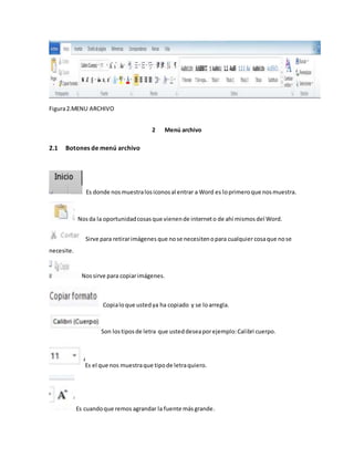Figura 2.MENU ARCHIVO 
2 Menú archivo 
2.1 Botones de menú archivo 
Es donde nos muestra los iconos al entrar a Word es lo primero que nos muestra. 
Nos da la oportunidad cosas que vienen de internet o de ahí mismos del Word. 
Sirve para retirar imágenes que no se necesiten o para cualquier cosa que no se 
necesite. 
Nos sirve para copiar imágenes. 
Copia lo que usted ya ha copiado y se lo arregla. 
Son los tipos de letra que usted desea por ejemplo: Calibri cuerpo. 
Es el que nos muestra que tipo de letra quiero. 
Es cuando que remos agrandar la fuente más grande. 
 