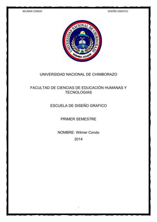 WILMER CONDO DISEÑO GRAFICO
I
UNIVERSIDAD NACIONAL DE CHIMBORAZO
FACULTAD DE CIENCIAS DE EDUCACIÓN HUMANAS Y
TECNOLOGIAS
ESCUELA DE DISEÑO GRAFICO
PRIMER SEMESTRE
NOMBRE: Wilmer Condo
2014
 