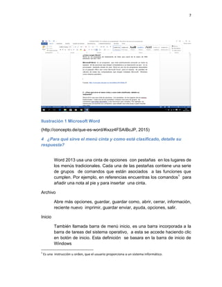 7
Ilustración 1 Microsoft Word
(http://concepto.de/que-es-word/#ixzz4FSAIBcJP, 2015)
4 ¿Para qué sirve el menú cinta y como está clasificado, detalle su
respuesta?
Word 2013 usa una cinta de opciones con pestañas en los lugares de
los menús tradicionales. Cada una de las pestañas contiene una serie
de grupos de comandos que están asociados a las funciones que
cumplen. Por ejemplo, en referencias encuentras los comandos1
para
añadir una nota al pie y para insertar una cinta.
Archivo
Abre más opciones, guardar, guardar como, abrir, cerrar, información,
reciente nuevo imprimir, guardar enviar, ayuda, opciones, salir.
Inicio
También llamada barra de menú inicio, es una barra incorporada a la
barra de tareas del sistema operativo, a esta se accede haciendo clic
en botón de inicio. Esta definición se basara en la barra de inicio de
Windows
1
Es una instrucción u orden, que el usuario proporciona a un sistema informático.
 