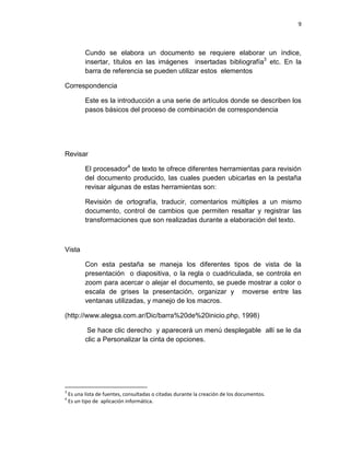 9
Cundo se elabora un documento se requiere elaborar un índice,
insertar, títulos en las imágenes insertadas bibliografía3
etc. En la
barra de referencia se pueden utilizar estos elementos
Correspondencia
Este es la introducción a una serie de artículos donde se describen los
pasos básicos del proceso de combinación de correspondencia
Revisar
El procesador4
de texto te ofrece diferentes herramientas para revisión
del documento producido, las cuales pueden ubicarlas en la pestaña
revisar algunas de estas herramientas son:
Revisión de ortografía, traducir, comentarios múltiples a un mismo
documento, control de cambios que permiten resaltar y registrar las
transformaciones que son realizadas durante a elaboración del texto.
Vista
Con esta pestaña se maneja los diferentes tipos de vista de la
presentación o diapositiva, o la regla o cuadriculada, se controla en
zoom para acercar o alejar el documento, se puede mostrar a color o
escala de grises la presentación, organizar y moverse entre las
ventanas utilizadas, y manejo de los macros.
(http://www.alegsa.com.ar/Dic/barra%20de%20inicio.php, 1998)
Se hace clic derecho y aparecerá un menú desplegable allí se le da
clic a Personalizar la cinta de opciones.
3
Es una lista de fuentes, consultadas o citadas durante la creación de los documentos.
4
Es un tipo de aplicación informática.
 
