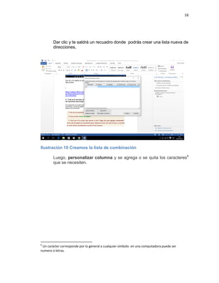 16
Dar clic y te saldrá un recuadro donde podrás crear una lista nueva de
direcciones,
Ilustración 10 Creamos la lista de combinación
Luego, personalizar columna y se agrega o se quita los caracteres6
que se necesiten.
6
Un carácter corresponde por lo general a cualquier símbolo en una computadora puede ser
numero o letras.
 