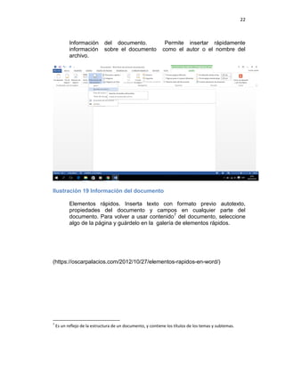 22
Información del documento. Permite insertar rápidamente
información sobre el documento como el autor o el nombre del
archivo.
Ilustración 19 Información del documento
Elementos rápidos. Inserta texto con formato previo autotexto,
propiedades del documento y campos en cualquier parte del
documento. Para volver a usar contenido7
del documento, seleccione
algo de la página y guárdelo en la galería de elementos rápidos.
(https://oscarpalacios.com/2012/10/27/elementos-rapidos-en-word/)
7
Es un reflejo de la estructura de un documento, y contiene los títulos de los temas y subtemas.
 