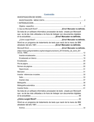 Contenido
INVESTIGACIÓN DE WORD.......................................................................... 1
INVESTIGACIÓN MENÚ CINTA .................................................................................. 2
1 INTRODUCCION......................................................................................... 3
Objetivo especifico........................................................................................................ 4
3. Que es Microsoft Word? ..................................................¡Error! Marcador no definido.
Se trata de un software informático procesador de texto creado por Microsoft
que es de las más utilizadas a la hora de trabajar con documentos digitales
en la actualidad................................................¡Error! Marcador no definido.
¿Cómo surgió Word? .......................................................¡Error! Marcador no definido.
Word es un programa de tratamiento de texto que nació de la mano de IBM
alrededor del año 1981. ...................................¡Error! Marcador no definido.
Microsoft Word ....................................................................¡Error! Marcador no definido.
(https://www.gcfaprendelibre.org/tecnologia/curso/word_2013/interfaz_de_word_201
3/2.do, 1998) ................................................................................................................... 12
Insertar encabezados................................................................................................... 19
Encabezado en blanco................................................................................................. 19
Encabezado..................................................................................................................... 20
Pie de página................................................................................................................... 20
Número de páginas. ........................................................................................................ 20
Hipervínculo. ................................................................................................................ 31
Marcador. ........................................................................................................................ 31
Insertar referencias cruzadas.......................................................................................... 33
Salto:............................................................................................................................ 33
Insertar citas. ............................................................................................................... 37
Bibliografía....................................................................................................................... 39
Bibliografía automática. ................................................................................................... 40
Insertar títulos.................................................................................................................. 41
Se trata de un software informático procesador de texto creado por Microsoft
que es de las más utilizadas a la hora de trabajar con documentos digitales
en la actualidad............................................................................................. 44
¿Cómo surgió Word? ................................................................................. 44
Word es un programa de tratamiento de texto que nació de la mano de IBM
alrededor del año 1981. ................................................................................ 44
Archivo......................................................................................................................................... 44
 