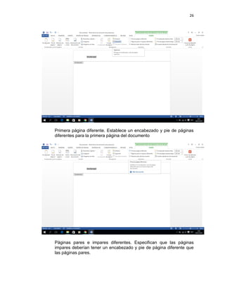 26
Primera página diferente. Establece un encabezado y pie de páginas
diferentes para la primera página del documento
Páginas pares e impares diferentes. Especifican que las páginas
impares deberían tener un encabezado y pie de página diferente que
las páginas pares.
 