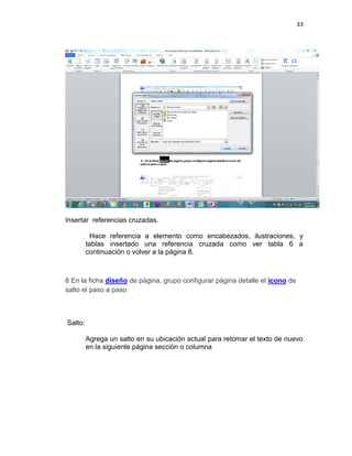 33
Insertar referencias cruzadas.
Hace referencia a elemento como encabezados, ilustraciones, y
tablas insertado una referencia cruzada como ver tabla 6 a
continuación o volver a la página 8.
8 En la ficha diseño de página, grupo configurar página detalle el icono de
salto el paso a paso
Salto:
Agrega un salto en su ubicación actual para retomar el texto de nuevo
en la siguiente página sección o columna
 