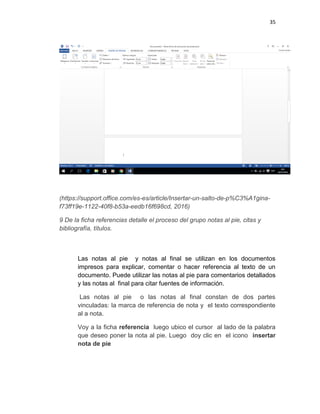 35
(https://support.office.com/es-es/article/Insertar-un-salto-de-p%C3%A1gina-
f73ff19e-1122-40f8-b53a-eedb16f698cd, 2016)
9 De la ficha referencias detalle el proceso del grupo notas al pie, citas y
bibliografía, títulos.
Las notas al pie y notas al final se utilizan en los documentos
impresos para explicar, comentar o hacer referencia al texto de un
documento. Puede utilizar las notas al pie para comentarios detallados
y las notas al final para citar fuentes de información.
Las notas al pie o las notas al final constan de dos partes
vinculadas: la marca de referencia de nota y el texto correspondiente
al a nota.
Voy a la ficha referencia luego ubico el cursor al lado de la palabra
que deseo poner la nota al pie. Luego doy clic en el icono insertar
nota de pie
 